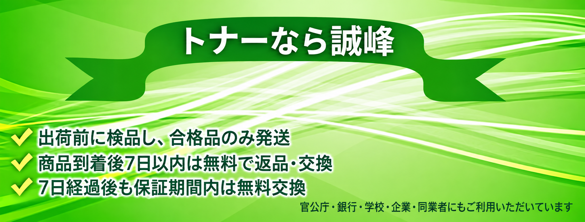 トナーなら誠峰。出荷前に検品し、合格品のみ発送。商品到着後7日以内は無料で返品・交換。7日経過後も保証期間内は無料交換。官公庁・銀行・学校・企業・同業者にもご利用いただいています。